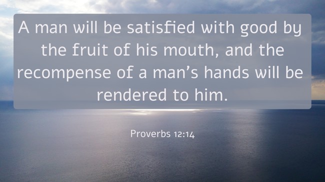 A man will be satisfied with good by the fruit of his mouth, and the recompense of a man's hands will be rendered to him. - Proverbs 12:14