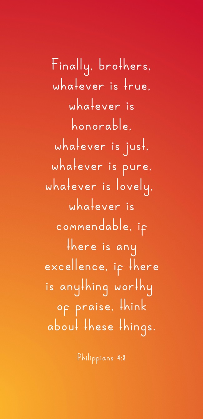 Finally, brothers, whatever is true, whatever is honorable, whatever is just, whatever is pure, whatever is lovely, whatever is commendable, if there is any excellence, if there is anything worthy of praise, think about these things. - Philippians 4:8