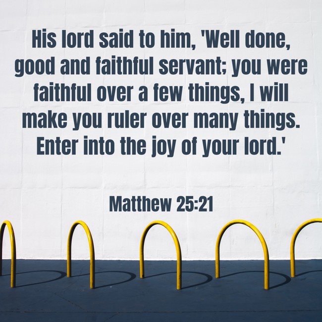 His lord said to him, 'Well done, good and faithful servant; you were faithful over a few things, I will make you ruler over many things. Enter into the joy of your lord.' - Matthew 25:21