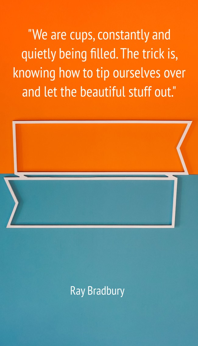 We are cups, constantly and quietly being filled. The trick is, knowing how to tip ourselves over and let the beautiful stuff out. - Ray Bradbury