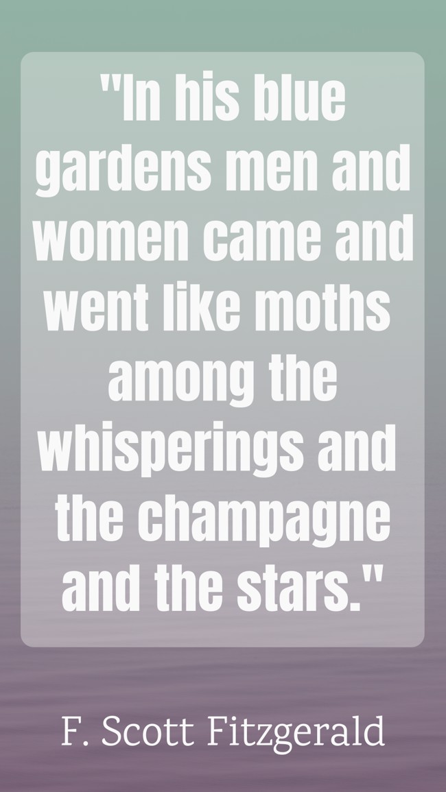 In his blue gardens men and women came and went like moths among the whisperings and the champagne and the stars. - F. Scott Fitzgerald