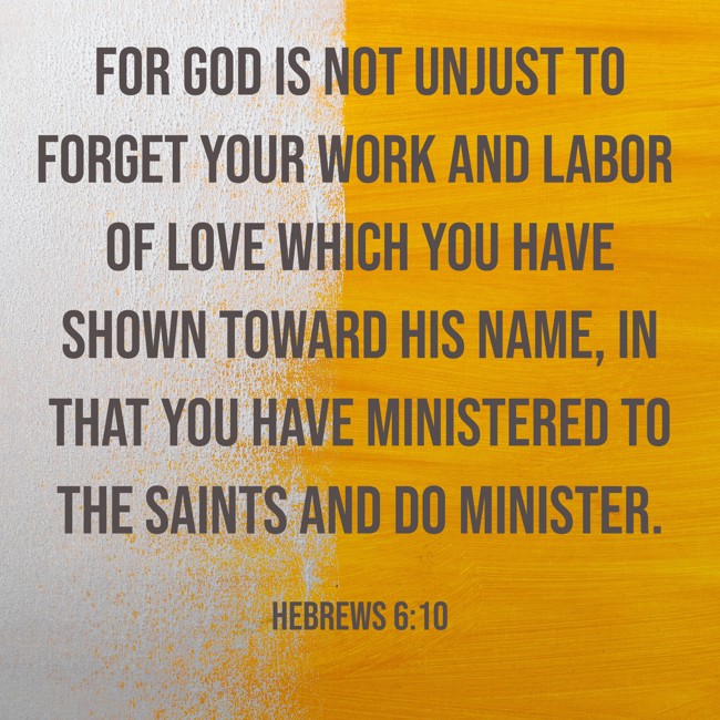 For God is not unjust to forget your work and labor of love which you have shown toward His name, in that you have ministered to the saints and do minister. - Hebrews 6:10