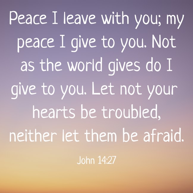Peace I leave with you; my peace I give to you. Not as the world gives do I give to you. Let not your hearts be troubled, neither let them be afraid. - John 14:27