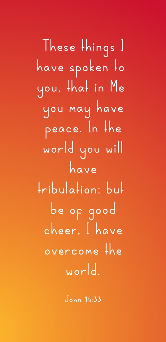 These things I have spoken to you, that in Me you may have peace. In the world you will have tribulation; but be of good cheer, I have overcome the world. - John 16:33