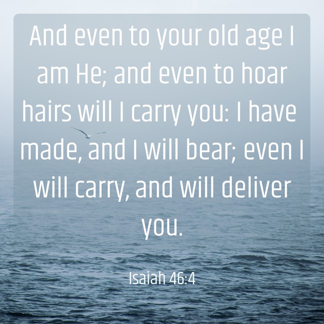 And even to your old age I am He; and even to hoar hairs will I carry you: I have made, and I will bear; even I will carry, and will deliver you. - Isaiah 46:4