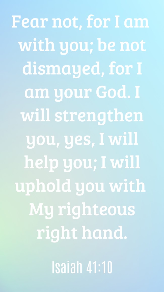 Fear not, for I am with you; be not dismayed, for I am your God. I will strengthen you, yes, I will help you; I will uphold you with My righteous right hand. - Isaiah 41:10