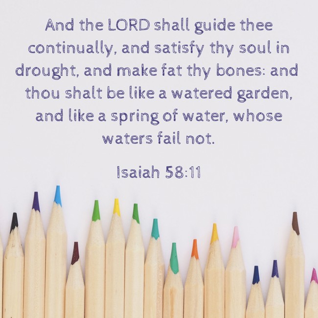 And the LORD shall guide thee continually, and satisfy thy soul in drought, and make fat thy bones: and thou shalt be like a watered garden, and like a spring of water, whose waters fail not. - Isaiah 58:11