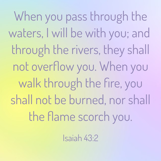 When you pass through the waters, I will be with you; and through the rivers, they shall not overflow you. When you walk through the fire, you shall not be burned, nor shall the flame scorch you. - Isaiah 43:2