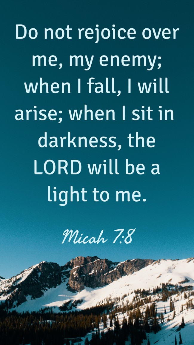 Do not rejoice over me, my enemy; when I fall, I will arise; when I sit in darkness, the LORD will be a light to me. - Micah 7:8