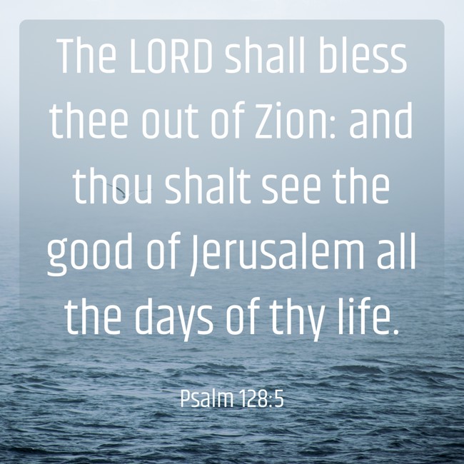 The LORD shall bless thee out of Zion: and thou shalt see the good of Jerusalem all the days of thy life. - Psalm 128:5