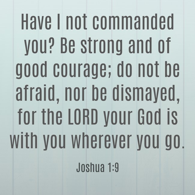 Have I not commanded you? Be strong and of good courage; do not be afraid, nor be dismayed, for the LORD your God is with you wherever you go. - Joshua 1:9