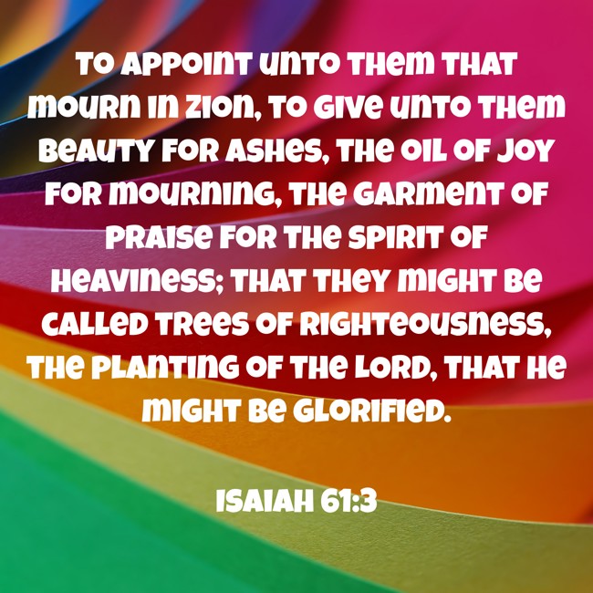 To appoint unto them that mourn in Zion, to give unto them beauty for ashes, the oil of joy for mourning, the garment of praise for the spirit of heaviness; that they might be called trees of righteousness, the planting of the LORD, that he might be glorified. - Isaiah 61:3