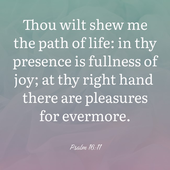 Thou wilt shew me the path of life: in thy presence is fullness of joy; at thy right hand there are pleasures for evermore. - Psalm 16:11