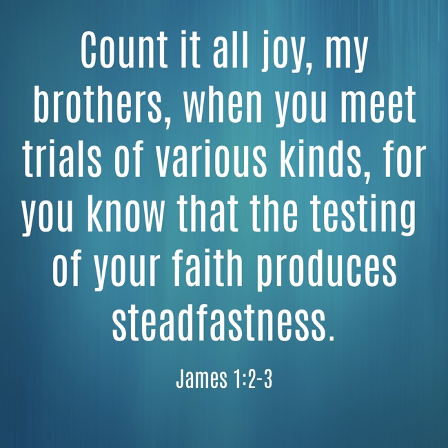 Count it all joy, my brothers, when you meet trials of various kinds, for you know that the testing of your faith produces steadfastness. - James 1:2-3