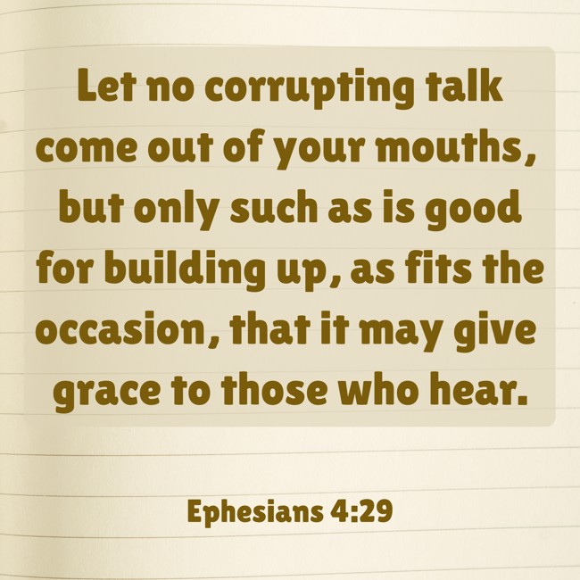 Let no corrupting talk come out of your mouths, but only such as is good for building up, as fits the occasion, that it may give grace to those who hear. - Ephesians 4:29