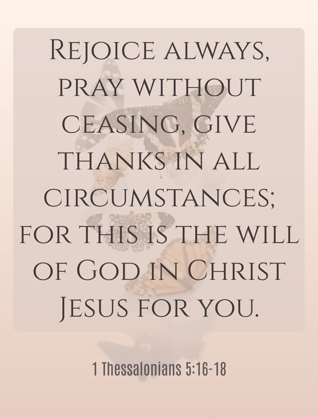 Rejoice always, pray without ceasing, give thanks in all circumstances; for this is the will of God in Christ Jesus for you. - 1 Thessalonians 5:16-18
