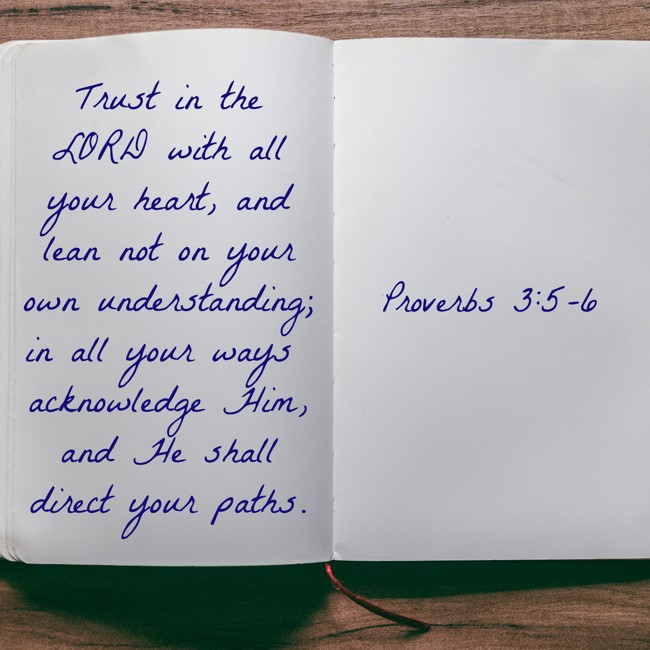 Trust in the LORD with all your heart, and lean not on your own understanding; in all your ways acknowledge Him, and He shall direct your paths. - Proverbs 3:5-6