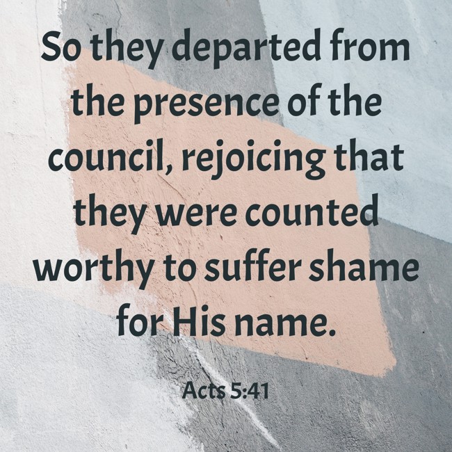 So they departed from the presence of the council, rejoicing that they were counted worthy to suffer shame for His name. - Acts 5:41