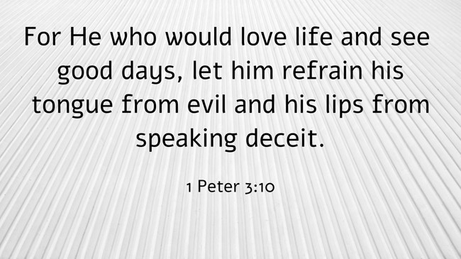 For He who would love life and see good days, let him refrain his tongue from evil and his lips from speaking deceit. - 1 Peter 3:10