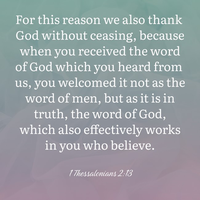 For this reason we also thank God without ceasing, because when you received the word of God which you heard from us, you welcomed it not as the word of men, but as it is in truth, the word of God, which also effectively works in you who believe. - 1 Thessalonians 2:13
