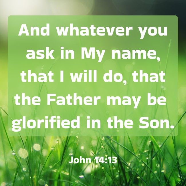And whatever you ask in My name, that I will do, that the Father may be glorified in the Son. - John 14:13