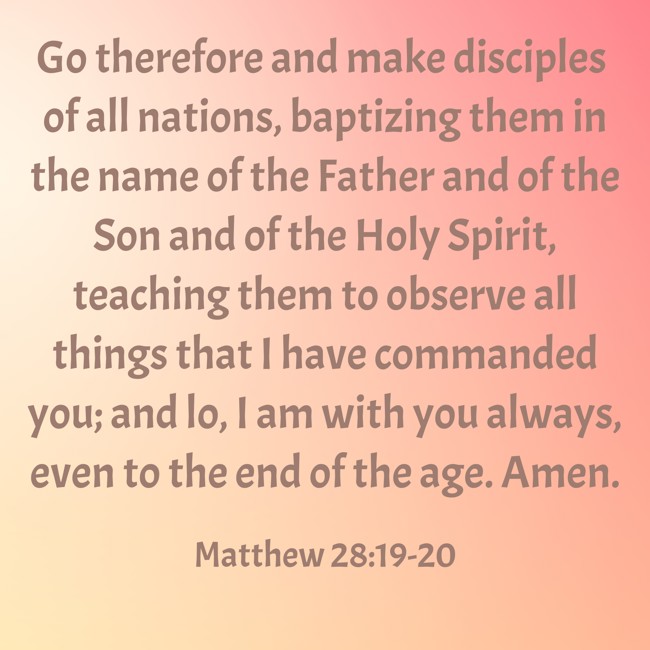 Go therefore and make disciples of all nations, baptizing them in the name of the Father and of the Son and of the Holy Spirit, teaching them to observe all things that I have commanded you; and lo, I am with you always, even to the end of the age. Amen. - Matthew 28:19-20