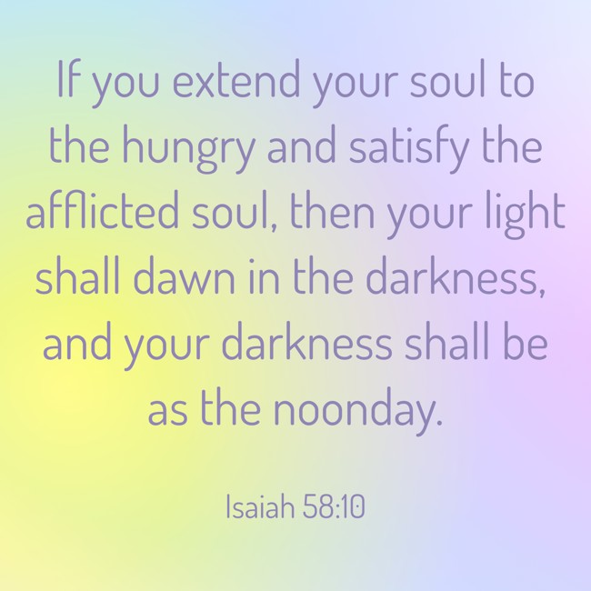 If you extend your soul to the hungry and satisfy the afflicted soul, then your light shall dawn in the darkness, and your darkness shall be as the noonday. - Isaiah 58:10