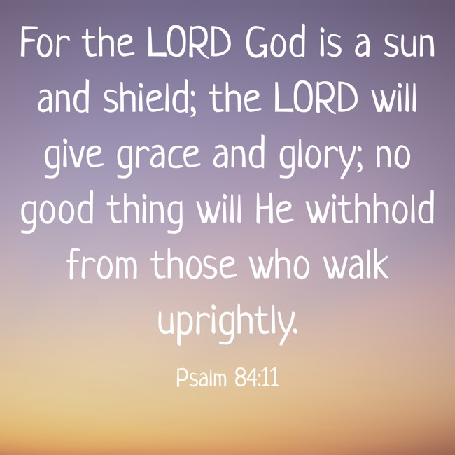 For the LORD God is a sun and shield; the LORD will give grace and glory; no good thing will He withhold from those who walk uprightly. - Psalm 84:11