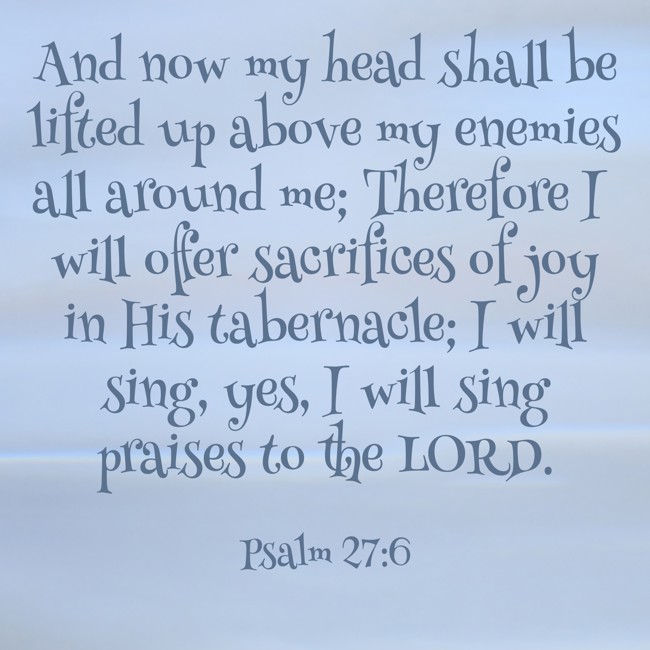 And now my head shall be lifted up above my enemies all around me; Therefore I will offer sacrifices of joy in His tabernacle; I will sing, yes, I will sing praises to the LORD. - Psalm 27:6