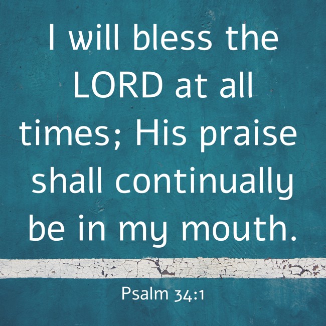 I will bless the LORD at all times; His praise shall continually be in my mouth. - Psalm 34:1