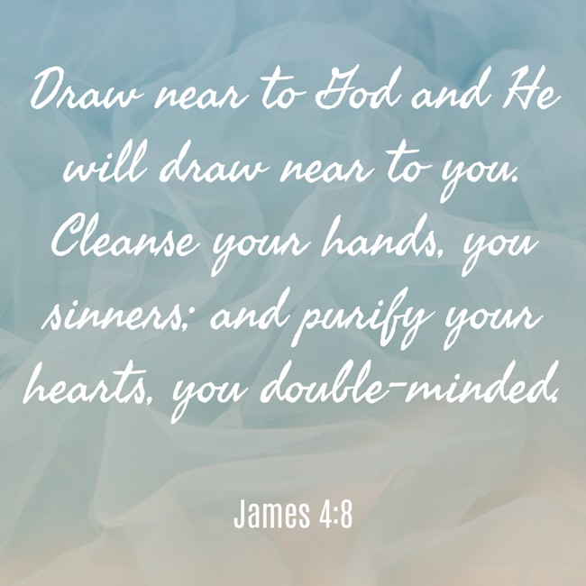 Draw near to God and He will draw near to you. Cleanse your hands, you sinners; and purify your hearts, you double-minded. - James 4:8