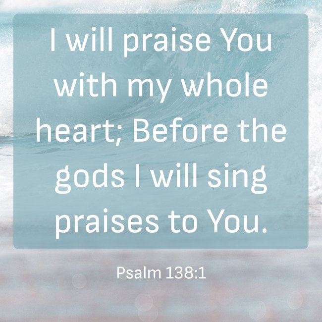 I will praise You with my whole heart; Before the gods I will sing praises to You. - Psalm 138:1