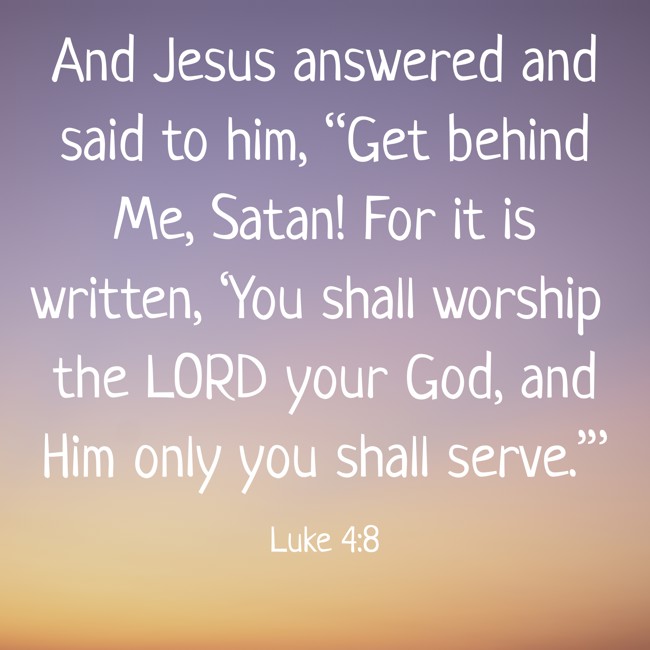 And Jesus answered and said to him, “Get behind Me, Satan! For it is written, ‘You shall worship the LORD your God, and Him only you shall serve.’” - Luke 4:8
