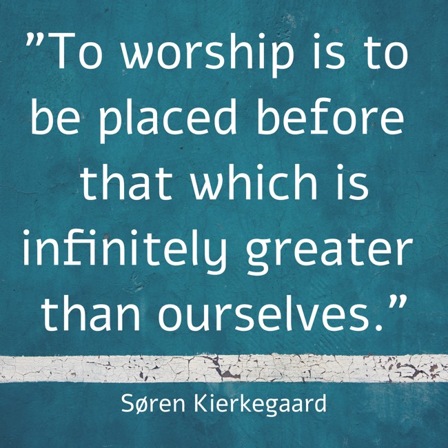 To worship is to be placed before that which is infinitely greater than ourselves. - Søren Kierkegaard