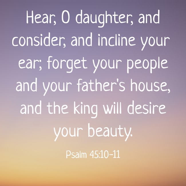Hear, O daughter, and consider, and incline your ear; forget your people and your father's house, and the king will desire your beauty. - Psalm 45:10-11