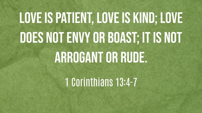 Love is patient, love is kind; love does not envy or boast; it is not arrogant or rude. - 1 Corinthians 13:4-7