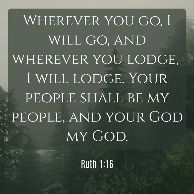 Wherever you go, I will go, and wherever you lodge, I will lodge. Your people shall be my people, and your God my God. - Ruth 1:16