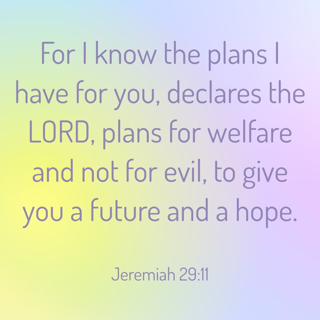 For I know the plans I have for you, declares the LORD, plans for welfare and not for evil, to give you a future and a hope. - Jeremiah 29:11