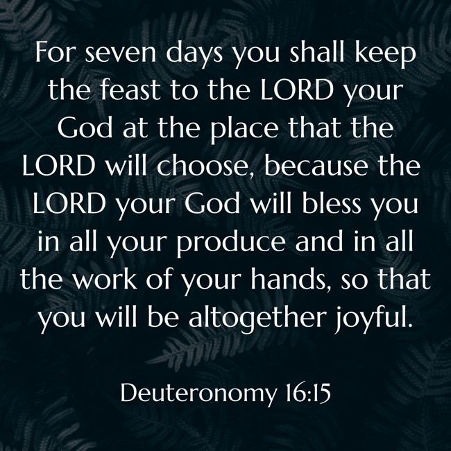 For seven days you shall keep the feast to the LORD your God at the place that the LORD will choose, because the LORD your God will bless you in all your produce and in all the work of your hands, so that you will be altogether joyful. - Deuteronomy 16:15