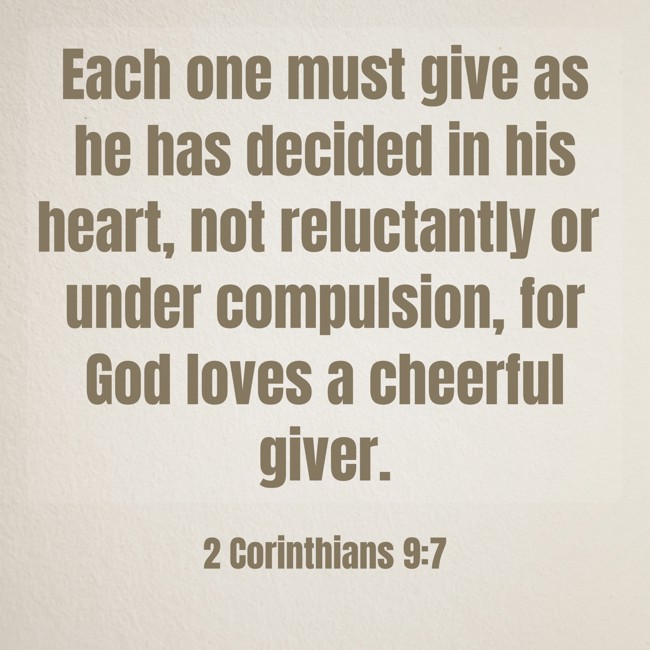 Each one must give as he has decided in his heart, not reluctantly or under compulsion, for God loves a cheerful giver. - 2 Corinthians 9:7