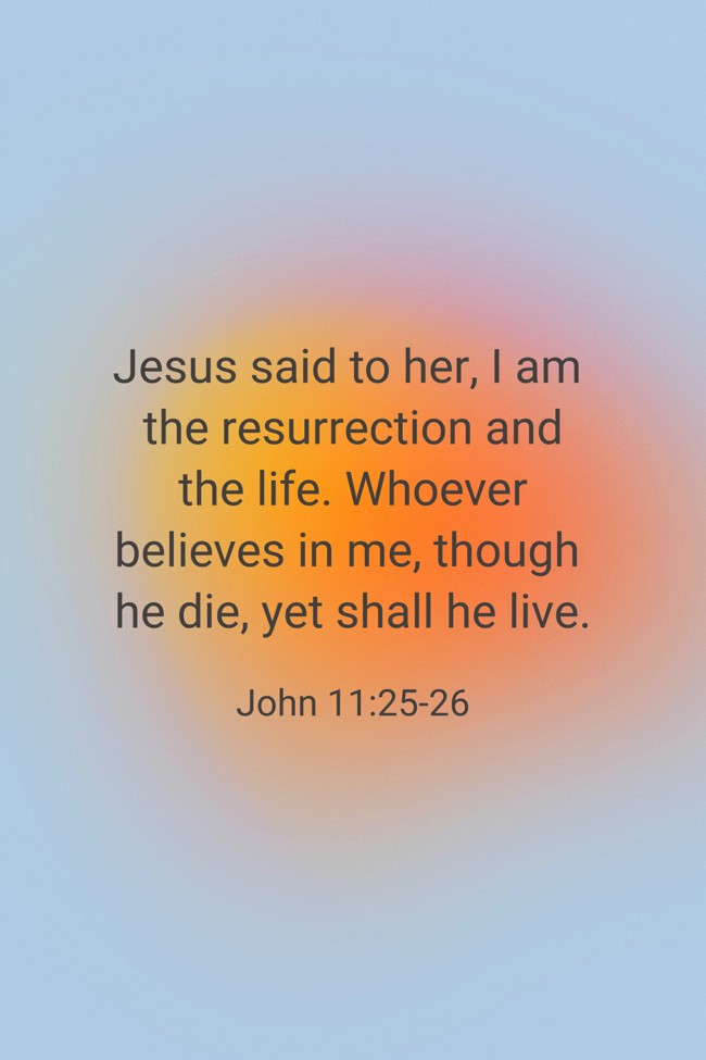 Jesus said to her, I am the resurrection and the life. Whoever believes in me, though he die, yet shall he live. - John 11:25-26