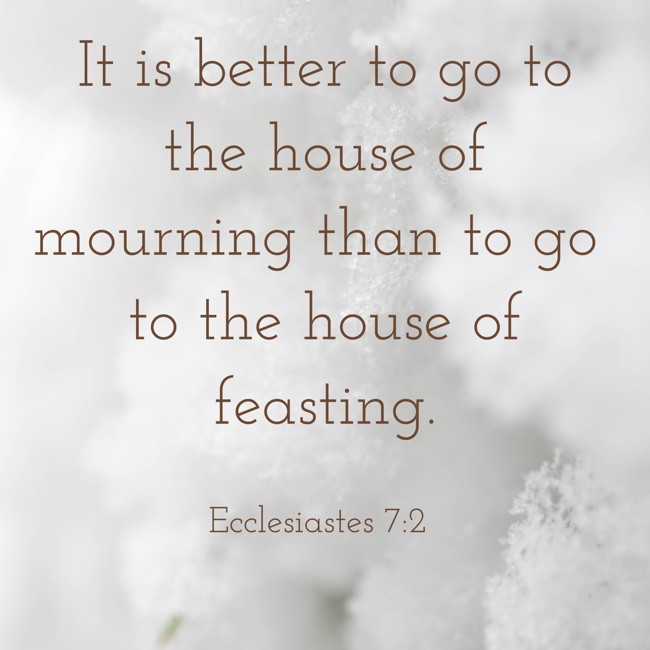 It is better to go to the house of mourning than to go to the house of feasting. - Ecclesiastes 7:2