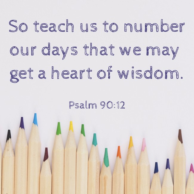 So teach us to number our days that we may get a heart of wisdom. - Psalm 90:12
