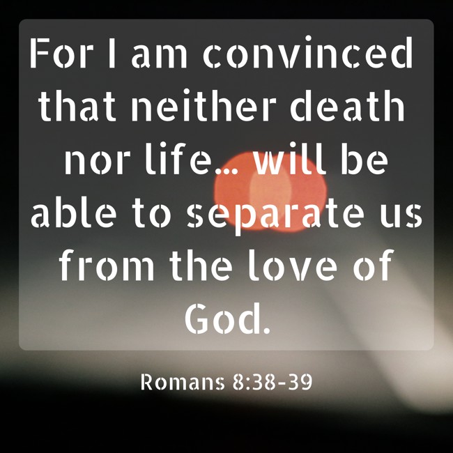 For I am convinced that neither death nor life... will be able to separate us from the love of God. - Romans 8:38-39