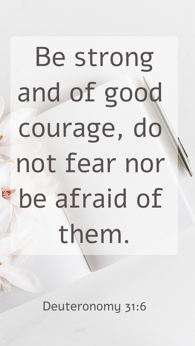 Be strong and of good courage, do not fear nor be afraid of them. - Deuteronomy 31:6