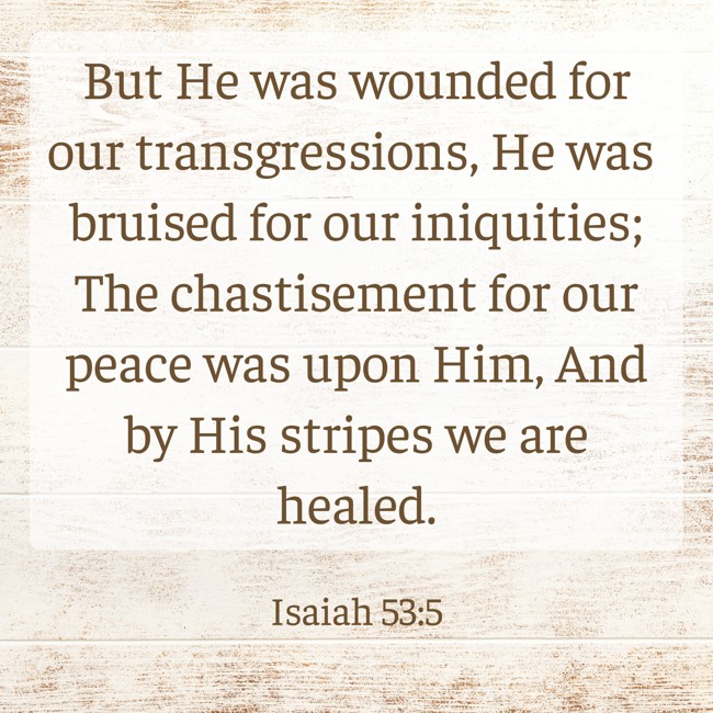  But He was wounded for our transgressions, He was bruised for our iniquities; The chastisement for our peace was upon Him, And by His stripes we are healed.   - Isaiah 53:5 