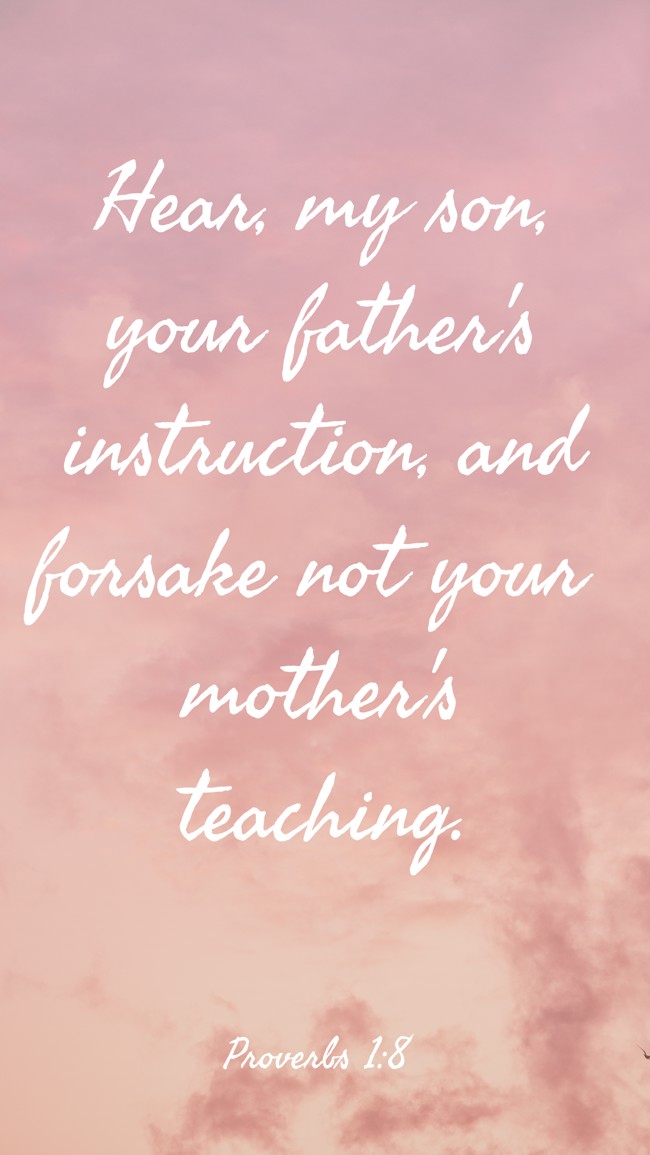 Hear, my son, your father's instruction, and forsake not your mother's teaching. - Proverbs 1:8
