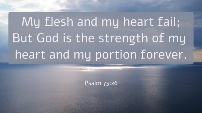  My flesh and my heart fail; But God is the strength of my heart and my portion forever.   - Psalm 73:26 