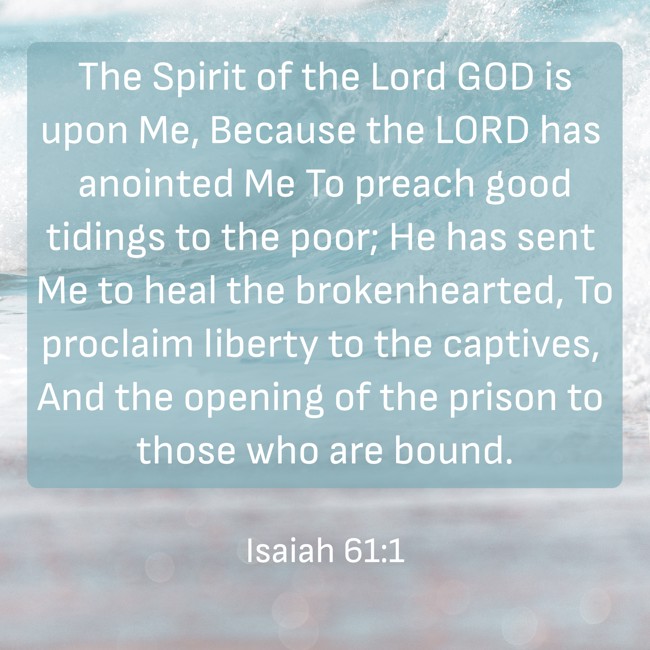  The Spirit of the Lord GOD is upon Me, Because the LORD has anointed Me To preach good tidings to the poor; He has sent Me to heal the brokenhearted, To proclaim liberty to the captives, And the opening of the prison to those who are bound.   - Isaiah 61:1 