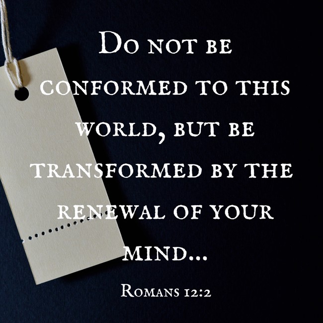Do not be conformed to this world, but be transformed by the renewal of your mind... - Romans 12:2